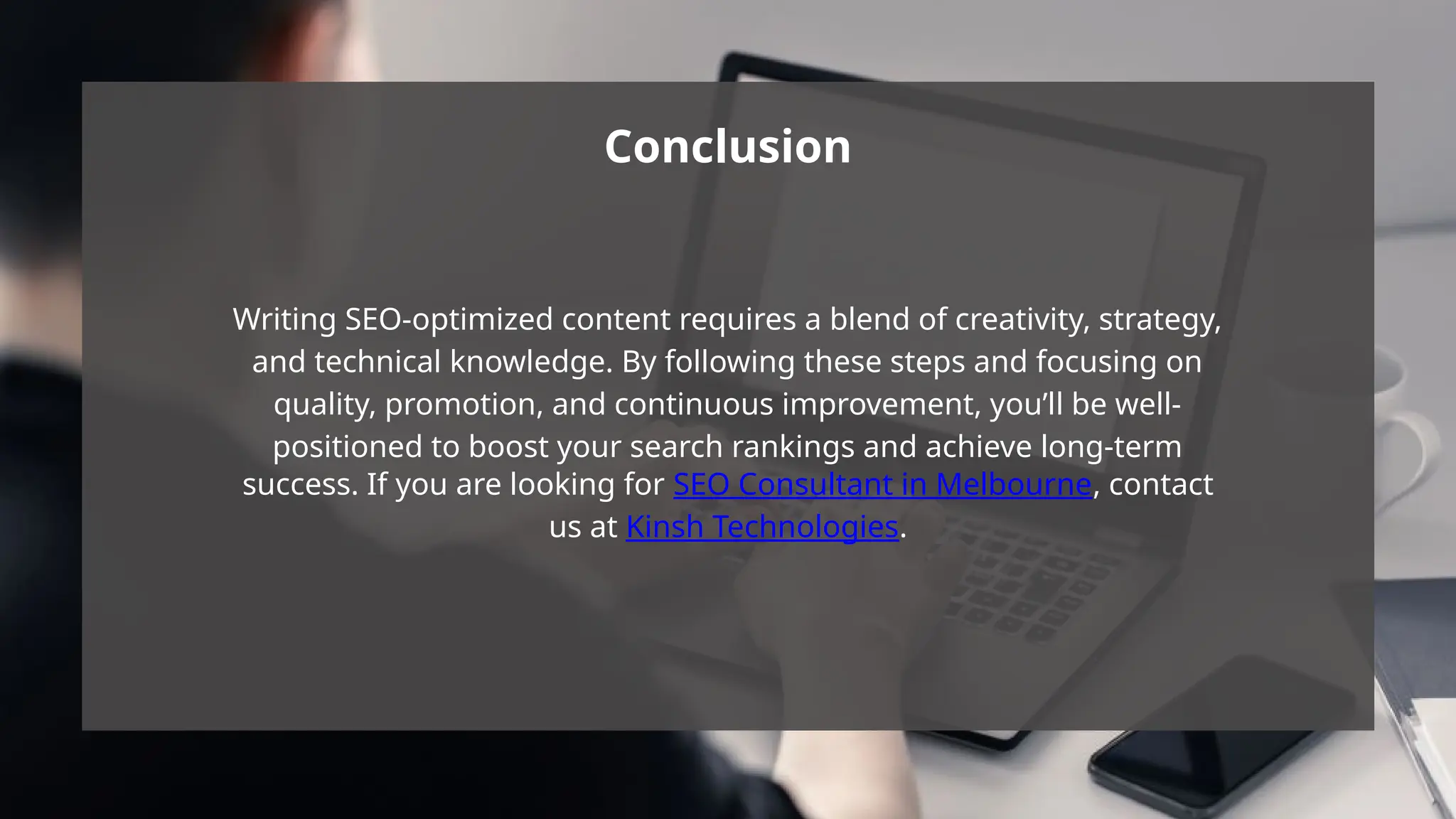 Writing SEO-optimized content requires a blend of creativity, strategy,
and technical knowledge. By following these steps and focusing on
quality, promotion, and continuous improvement, you’ll be well-
positioned to boost your search rankings and achieve long-term
success. If you are looking for SEO Consultant in Melbourne, contact
us at Kinsh Technologies.
Conclusion
 