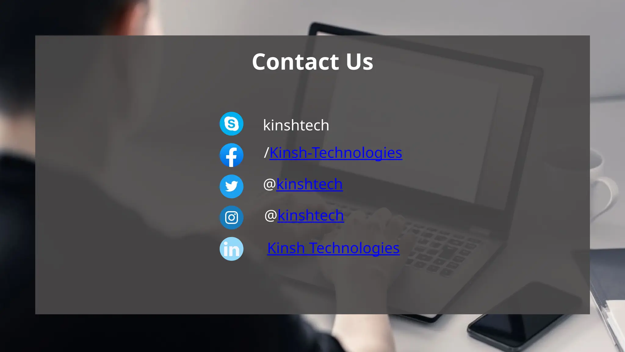 Contact Us
kinshtech
/Kinsh-Technologies
@kinshtech
@kinshtech
Kinsh Technologies
Contact Us
kinshtech
/Kinsh-Technologies
@kinshtech
@kinshtech
Kinsh Technologies
 