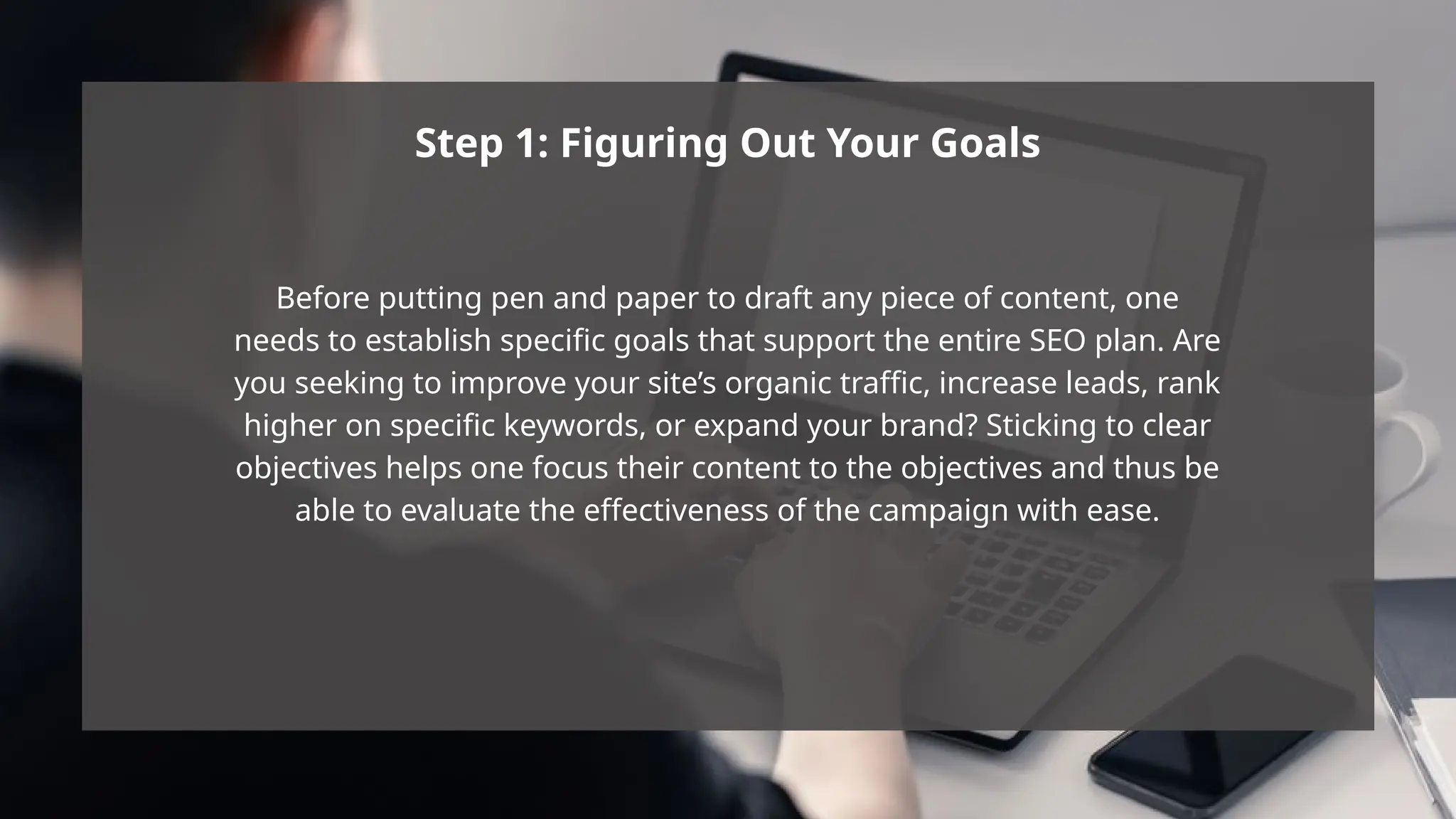 Step 1: Figuring Out Your Goals
Before putting pen and paper to draft any piece of content, one
needs to establish specific goals that support the entire SEO plan. Are
you seeking to improve your site’s organic traffic, increase leads, rank
higher on specific keywords, or expand your brand? Sticking to clear
objectives helps one focus their content to the objectives and thus be
able to evaluate the effectiveness of the campaign with ease.
 