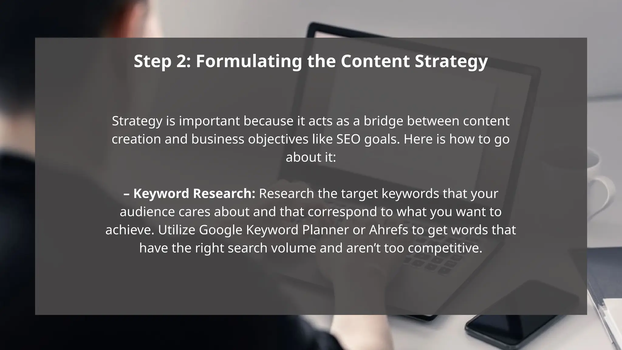 Step 2: Formulating the Content Strategy
Strategy is important because it acts as a bridge between content
creation and business objectives like SEO goals. Here is how to go
about it:
– Keyword Research: Research the target keywords that your
audience cares about and that correspond to what you want to
achieve. Utilize Google Keyword Planner or Ahrefs to get words that
have the right search volume and aren’t too competitive.
 