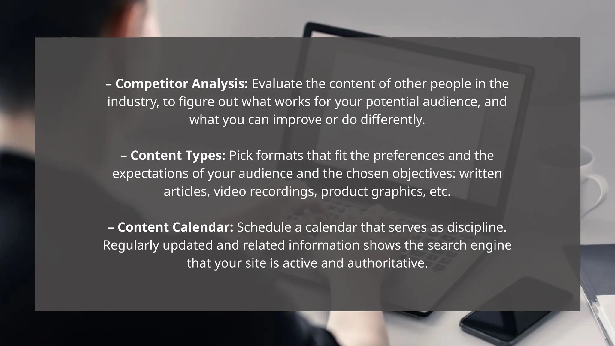 – Competitor Analysis: Evaluate the content of other people in the
industry, to figure out what works for your potential audience, and
what you can improve or do differently.
– Content Types: Pick formats that fit the preferences and the
expectations of your audience and the chosen objectives: written
articles, video recordings, product graphics, etc.
– Content Calendar: Schedule a calendar that serves as discipline.
Regularly updated and related information shows the search engine
that your site is active and authoritative.
 