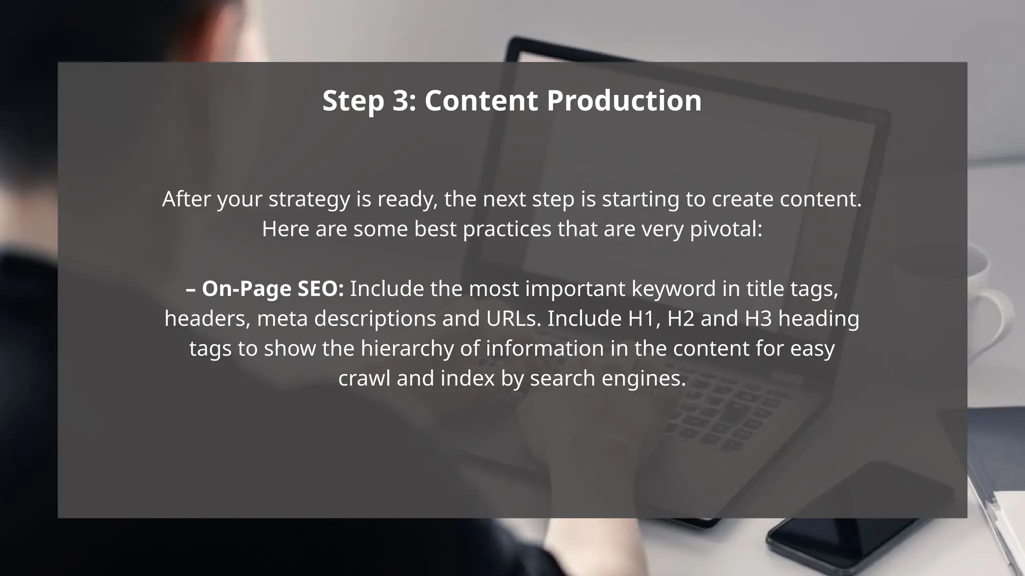 Step 3: Content Production
After your strategy is ready, the next step is starting to create content.
Here are some best practices that are very pivotal:
– On-Page SEO: Include the most important keyword in title tags,
headers, meta descriptions and URLs. Include H1, H2 and H3 heading
tags to show the hierarchy of information in the content for easy
crawl and index by search engines.
 