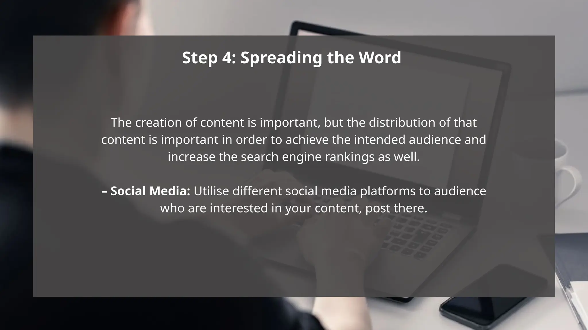 Step 4: Spreading the Word
The creation of content is important, but the distribution of that
content is important in order to achieve the intended audience and
increase the search engine rankings as well.
– Social Media: Utilise different social media platforms to audience
who are interested in your content, post there.
 