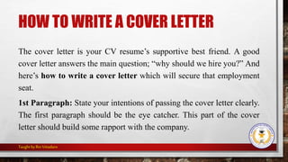 HOW TO WRITE A COVER LETTER
The cover letter is your CV resume’s supportive best friend. A good
cover letter answers the main question; “why should we hire you?” And
here’s how to write a cover letter which will secure that employment
seat.
1st Paragraph: State your intentions of passing the cover letter clearly.
The first paragraph should be the eye catcher. This part of the cover
letter should build some rapport with the company.
Taught by Rin Vitiadaro
 