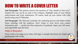 HOW TO WRITE A COVER LETTER
2nd Paragraph: This portion answers the question of "why should we hire you?"
Explain how you can be an asset to the company. Highlight some of your related
achievements and work experiences. Of course, back up your claims with solid
proofs using your CV-Resume.
3rd Paragraph: The final part concludes the marketing process and further builds
future meetings with the employer. Don’t forget to write down your contact
information and — a polite but firm expression of gratitude. Input your full name,
and respectfully sign the letter.
Points to Remember:
Never write a two page cover letter, half page is enough and always be simple and
professional with words.
Taught by Rin Vitiadaro
 