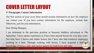 COVER LETTER LAYOUT
1st Paragraph: Contact Information
The first section of your cover letter should include information on how the employer
can contact you. If you have contact information for the employer, include that.
Otherwise, just list your information.
Dear Hiring Manager,
I am interested in the part-time position at Sarasota Saddlery advertised in The
Sarasotian. I have equine experience as I have been around horses for over nine years.
Not only have I shown and ridden horses, but I have also had extensive experience
assisting in a barn. Through working with horses, I have acquired a thorough
knowledge of horses, tack, and equine apparel for both horse and rider.
Taught byRinVitiadaro
 