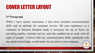 COVER LETTER LAYOUT
2nd Paragraph
While I have equine experience, I also have excellent communication
skills and an aptitude for customer service. My past experience as a
volunteer at Sarasota Hospital made it necessary for me to focus on
providing quality customer service, and also enabled me to work with all
types of people. I believe that my communication skills, partnered with
my equine knowledge, would make me an asset to your company.
Taught byRinVitiadaro
 