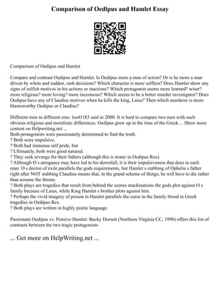 Comparison of Oedipus and Hamlet Essay
Comparison of Oedipus and Hamlet
Compare and contrast Oedipus and Hamlet. Is Oedipus more a man of action? Or is he more a man
driven by whim and sudden, rash decisions? Which character is more selfless? Does Hamlet show any
signs of selfish motives in his actions or inactions? Which protagonist seems more learned? wiser?
more religious? more loving? more incestuous? Which seems to be a better murder investigator? Does
Oedipus have any of Claudius motives when he kills the king, Laius? Then which murderer is more
blameworthy Oedipus or Claudius?
Different men in different eras: los41183 said in 2000: It is hard to compare two men with such
obvious religious and moralistic differences. Oedipus grew up in the time of the Greek ... Show more
content on Helpwriting.net ...
Both protagonists were passionately determined to find the truth.
? Both were impulsive.
? Both had immense self pride, but
? Ultimately, both were good natured.
? They seek revenge for their fathers (although this is ironic in Oedipus Rex)
? Although O s arrogance may have led to his downfall, it is their impulsiveness that does in each
man: O s decree of exile parallels the gods requirements, but Hamlet s stabbing of Ophelia s father
right after NOT stabbing Claudius means that, in the grand scheme of things, he will have to die rather
than assume the throne.
? Both plays are tragedies that result from behind the scenes machinations the gods plot against O s
family because of Laius, while King Hamlet s brother plots against him.
? Perhaps the vivid imagery of poison in Hamlet parallels the curse in the family blood in Greek
tragedies in Oedipus Rex.
? Both plays are written in highly poetic language.
Passionate Oedipus vs. Pensive Hamlet: Becky Dorsett (Northern Virginia CC, 1998) offers this list of
contrasts between the two tragic protagonists:
... Get more on HelpWriting.net ...
 
