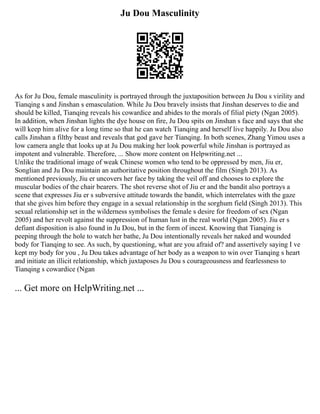 Ju Dou Masculinity
As for Ju Dou, female masculinity is portrayed through the juxtaposition between Ju Dou s virility and
Tianqing s and Jinshan s emasculation. While Ju Dou bravely insists that Jinshan deserves to die and
should be killed, Tianqing reveals his cowardice and abides to the morals of filial piety (Ngan 2005).
In addition, when Jinshan lights the dye house on fire, Ju Dou spits on Jinshan s face and says that she
will keep him alive for a long time so that he can watch Tianqing and herself live happily. Ju Dou also
calls Jinshan a filthy beast and reveals that god gave her Tianqing. In both scenes, Zhang Yimou uses a
low camera angle that looks up at Ju Dou making her look powerful while Jinshan is portrayed as
impotent and vulnerable. Therefore, ... Show more content on Helpwriting.net ...
Unlike the traditional image of weak Chinese women who tend to be oppressed by men, Jiu er,
Songlian and Ju Dou maintain an authoritative position throughout the film (Singh 2013). As
mentioned previously, Jiu er uncovers her face by taking the veil off and chooses to explore the
muscular bodies of the chair bearers. The shot reverse shot of Jiu er and the bandit also portrays a
scene that expresses Jiu er s subversive attitude towards the bandit, which interrelates with the gaze
that she gives him before they engage in a sexual relationship in the sorghum field (Singh 2013). This
sexual relationship set in the wilderness symbolises the female s desire for freedom of sex (Ngan
2005) and her revolt against the suppression of human lust in the real world (Ngan 2005). Jiu er s
defiant disposition is also found in Ju Dou, but in the form of incest. Knowing that Tianqing is
peeping through the hole to watch her bathe, Ju Dou intentionally reveals her naked and wounded
body for Tianqing to see. As such, by questioning, what are you afraid of? and assertively saying I ve
kept my body for you , Ju Dou takes advantage of her body as a weapon to win over Tianqing s heart
and initiate an illicit relationship, which juxtaposes Ju Dou s courageousness and fearlessness to
Tianqing s cowardice (Ngan
... Get more on HelpWriting.net ...
 