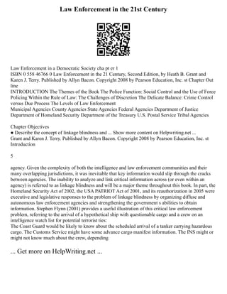 Law Enforcement in the 21st Century
Law Enforcement in a Democratic Society cha pt er 1
ISBN 0 558 46766 0 Law Enforcement in the 21 Century, Second Edition, by Heath B. Grant and
Karen J. Terry. Published by Allyn Bacon. Copyright 2008 by Pearson Education, Inc. st Chapter Out
line
INTRODUCTION The Themes of the Book The Police Function: Social Control and the Use of Force
Policing Within the Rule of Law: The Challenges of Discretion The Delicate Balance: Crime Control
versus Due Process The Levels of Law Enforcement
Municipal Agencies County Agencies State Agencies Federal Agencies Department of Justice
Department of Homeland Security Department of the Treasury U.S. Postal Service Tribal Agencies
Chapter Objectives
● Describe the concept of linkage blindness and ... Show more content on Helpwriting.net ...
Grant and Karen J. Terry. Published by Allyn Bacon. Copyright 2008 by Pearson Education, Inc. st
Introduction
5
agency. Given the complexity of both the intelligence and law enforcement communities and their
many overlapping jurisdictions, it was inevitable that key information would slip through the cracks
between agencies. The inability to analyze and link critical information across (or even within an
agency) is referred to as linkage blindness and will be a major theme throughout this book. In part, the
Homeland Security Act of 2002, the USA PATRIOT Act of 2001, and its reauthorization in 2005 were
executive and legislative responses to the problem of linkage blindness by organizing diffuse and
autonomous law enforcement agencies and strengthening the government s abilities to obtain
information. Stephen Flynn (2001) provides a useful illustration of this critical law enforcement
problem, referring to the arrival of a hypothetical ship with questionable cargo and a crew on an
intelligence watch list for potential terrorist ties:
The Coast Guard would be likely to know about the scheduled arrival of a tanker carrying hazardous
cargo. The Customs Service might have some advance cargo manifest information. The INS might or
might not know much about the crew, depending
... Get more on HelpWriting.net ...
 