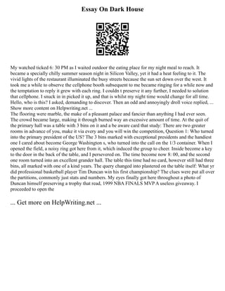 Essay On Dark House
My watched ticked 6: 30 PM as I waited outdoor the eating place for my night meal to reach. It
became a specially chilly summer season night in Silicon Valley, yet it had a heat feeling to it. The
vivid lights of the restaurant illuminated the busy streets because the sun set down over the west. It
took me a while to observe the cellphone booth subsequent to me became ringing for a while now and
the temptation to reply it grew with each ring. I couldn t preserve it any further, I needed to solution
that cellphone. I snuck in in picked it up, and that is whilst my night time would change for all time.
Hello, who is this? I asked, demanding to discover. Then an odd and annoyingly droll voice replied, ...
Show more content on Helpwriting.net ...
The flooring were marble, the make of a pleasant palace and fancier than anything I had ever seen.
The crowd became large, making it through burned way an excessive amount of time. At the quit of
the primary hall was a table with 3 bins on it and a be aware card that study: There are two greater
rooms in advance of you, make it via every and you will win the competition, Question 1: Who turned
into the primary president of the US? The 3 bins marked with exceptional presidents and the handiest
one I cared about become George Washington s, who turned into the call on the 1/3 container. When I
opened the field, a noisy ring got here from it, which induced the group to cheer. Inside become a key
to the door in the back of the table, and I persevered on. The time become now 8: 00, and the second
one room turned into an excellent grander hall. The table this time had no card, however still had three
bins, all marked with one of a kind years. The query changed into plastered on the table itself: What yr
did professional basketball player Tim Duncan win his first championship? The clues were put all over
the partitions, commonly just stats and numbers. My eyes finally got here throughout a photo of
Duncan himself preserving a trophy that read, 1999 NBA FINALS MVP A useless giveaway. I
proceeded to open the
... Get more on HelpWriting.net ...
 