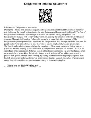 Enlightenment Influence On America
Effects of the Enlightenment on America
During the 17th and 18th century European philosophers eliminated the old traditions of monarchy
and challenged the church by introducing the idea that man could understand for himself. The Age of
Enlightenment introduced new concepts in science, philosophy, society and politics. The
Enlightenment changed both society and government, causing the formation of the United States of
America. Many of the Founding Fathers of America have based their ideas on those of The
Enlightenment philosophers Ideas. Ideas from the Enlightenment also had a profound influence on the
people in the American colonies to raise their voices against England s tyrannical government.
The American Revolution occurred when the colonists, ... Show more content on Helpwriting.net ...
(Brinkley, 33) The majority of the Declaration of Independence borrowed the ideas of Locke. In the
second part of the declaration, Jefferson lists all of the king s usurpations. He says that because of all
the wrongful acts by the king, the colonies should be able to throw off such Government, and to
provide new guards for their future security. By stating that the colonies are going to separate from
English government and make their own, he references Locke s ideas of dissolution of government;
saying that it is justifiable when the rulers take away or destroy the people s
... Get more on HelpWriting.net ...
 