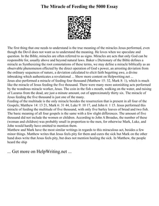 The Miracle of Feeding the 5000 Essay
The first thing that one needs to understand is the true meaning of the miracles Jesus performed, even
though the Devil does not want us to understand the meaning. He loves when we speculate and
question. In the Bible, miracles are often referred to as signs. Miracles are acts that only God can be
responsible for, usually above and beyond natural laws. Baker s Dictionary of the Bible defines a
miracle as Synthesizing the root connotations of these terms, we may define a miracle biblically as an
observable phenomenon effected by the direct operation of God s power, an arresting deviation from
the ordinary sequences of nature, a deviation calculated to elicit faith begetting awe, a divine
inbreaking which authenticates a revelational ... Show more content on Helpwriting.net ...
Jesus also performed a miracle of feeding four thousand (Matthew 15: 32, Mark 8: 1), which is much
like the miracle of Jesus feeding the five thousand. There were many more astonishing acts performed
by the wondrous miracle worker, Jesus. The coin in the fish s mouth, walking on the water, and raising
of Lazarus from the dead, are just a minute amount, out of approximately thirty six. The miracle of
Jesus feeding the five thousand is just one of the many.
Feeding of the multitude is the only miracle besides the resurrection that is present in all four of the
Gospels; Matthew 14: 13 21, Mark 6: 31 44, Luke 9: 10 17, and John 6: 1 15. Jesus performed this
miracle of feeding the multitude of five thousand, with only five barley loaves of bread and two fish.
The basic meaning of all four gospels is the same with a few slight differences. The amount of five
thousand did not include the women or children. According to John A Broadus, the number of these
(woman and children) was probably small in proportion to the men, for otherwise Mark, Luke, and
John would hardly have omitted to mention them.
Matthew and Mark have the most similar writings in regards to this miraculous act, besides a few
minor things. Matthew writes that Jesus feels pity for them and cures the sick but Mark on the other
hand does write that Jesus feels pity, but does not mention healing the sick. In Matthew, the people
heard the ship
... Get more on HelpWriting.net ...
 