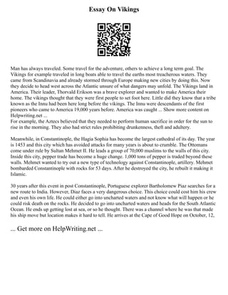 Essay On Vikings
Man has always traveled. Some travel for the adventure, others to achieve a long term goal. The
Vikings for example traveled in long boats able to travel the earths most treacherous waters. They
came from Scandinavia and already stormed through Europe making new cities by doing this. Now
they decide to head west across the Atlantic unsure of what dangers may unfold. The Vikings land in
America. Their leader, Thorvald Erikson was a brave explorer and wanted to make America their
home. The vikings thought that they were first people to set foot here. Little did they know that a tribe
known as the Innu had been here long before the vikings. The Innu were descendants of the first
pioneers who came to America 19,000 years before. America was caught ... Show more content on
Helpwriting.net ...
For example, the Aztecs believed that they needed to perform human sacrifice in order for the sun to
rise in the morning. They also had strict rules prohibiting drunkenness, theft and adultery.
Meanwhile, in Constantinople, the Hagia Sophia has become the largest cathedral of its day. The year
is 1453 and this city which has avoided attacks for many years is about to crumble. The Ottomans
come under rule by Sultan Mehmet II. He leads a group of 70,000 muslims to the walls of this city.
Inside this city, pepper trade has become a huge change. 1,000 tons of pepper is traded beyond these
walls. Mehmet wanted to try out a new type of technology against Constantinople, artillery. Mehmet
bombarded Constantinople with rocks for 53 days. After he destroyed the city, he rebuilt it making it
Islamic.
30 years after this event in post Constantinople, Portuguese explorer Bartholomew Piaz searches for a
new route to India. However, Diaz faces a very dangerous choice. This choice could cost him his crew
and even his own life. He could either go into uncharted waters and not know what will happen or he
could risk death on the rocks. He decided to go into uncharted waters and heads for the South Atlantic
Ocean. He ends up getting lost at sea, or so he thought. There was a channel where he was that made
his ship move but location makes it hard to tell. He arrives at the Cape of Good Hope on October, 12,
... Get more on HelpWriting.net ...
 