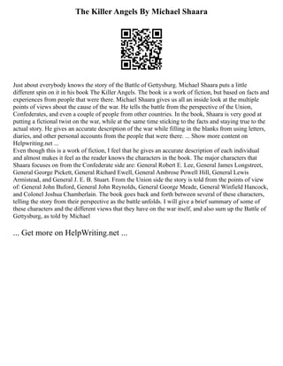 The Killer Angels By Michael Shaara
Just about everybody knows the story of the Battle of Gettysburg. Michael Shaara puts a little
different spin on it in his book The Killer Angels. The book is a work of fiction, but based on facts and
experiences from people that were there. Michael Shaara gives us all an inside look at the multiple
points of views about the cause of the war. He tells the battle from the perspective of the Union,
Confederates, and even a couple of people from other countries. In the book, Shaara is very good at
putting a fictional twist on the war, while at the same time sticking to the facts and staying true to the
actual story. He gives an accurate description of the war while filling in the blanks from using letters,
diaries, and other personal accounts from the people that were there. ... Show more content on
Helpwriting.net ...
Even though this is a work of fiction, I feel that he gives an accurate description of each individual
and almost makes it feel as the reader knows the characters in the book. The major characters that
Shaara focuses on from the Confederate side are: General Robert E. Lee, General James Longstreet,
General George Pickett, General Richard Ewell, General Ambrose Powell Hill, General Lewis
Armistead, and General J. E. B. Stuart. From the Union side the story is told from the points of view
of: General John Buford, General John Reynolds, General George Meade, General Winfield Hancock,
and Colonel Joshua Chamberlain. The book goes back and forth between several of these characters,
telling the story from their perspective as the battle unfolds. I will give a brief summary of some of
these characters and the different views that they have on the war itself, and also sum up the Battle of
Gettysburg, as told by Michael
... Get more on HelpWriting.net ...
 