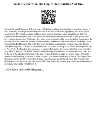Similarities Between The Empire State Building And The...
Around the world, there are different kinds of buildings and constructions that represent a country or
city. Evidently, buildings are different from one to another in location, aging time, and materials of
construction. Nevertheless, many buildings share some similarities. Many people know that The
Empire State Building and The Eiffel Tower are in different continents and that at first glance they
have nothing in common. Otherwise, they share some similarities like being the tallest buildings in the
city that each is located, the number of observatories, and One of their similarities is the height. Both
Empire State Building and The Eiffel Tower are the tallest infrastructure in their cities. The Empire
State Building with 1,250 feet in the top floor and 1,454 feet to the tip is the tallest building in the city
of New York, this building that nowadays is a point of attraction for tourist in the big apple opened in
May 1931. Likewise, The Eiffel Tower located in Europe with 906 feet in the top floor and 1,063 feet
to the tip is the tallest construction in the city of Paris. It has been open for tourist since 1889 and it
was the tallest building in the world from 1889 to 1930. Another similarity between The Empire State
Building and The Eiffel Tower is that both possess observatories in the top floor. The Empire State
Building has two observatories; one on the 86th floor that in the last few years have been closed to the
public and one on the 102nd floor; if
... Get more on HelpWriting.net ...
 