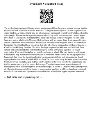 Dred Scott Vs Sanford Essay
The civil rights movement all began when a woman named Rosa Parks was arrested because shedidn t
move to the back of the bus when she was told. Civil rights are the rights of citizens toopolitical and
social freedom. At one point and time not all Americans were equal, colored weretreated poorly unlike
white people. The court ruled against many cases involving unfair treatmenttoward colored people.
Dred Scott v. Sanford: The experience Dred Scott went through were not that great for him. Dred
Scott was a slave wholived in Missouri. He lived there with his master. Dred Scott was sued for the
amount of freedom hehad, because of this the court harassed him stating that he was the property of
his master. Thisshould not have been a big deal after all ... Show more content on Helpwriting.net ...
Charlotte Mecklenburg Board of Education: Busing transported the kids to school and back from
school. The court immediately stated thatbusing was just an appropriate legal tool for illegal
segregation. Whites and blacks had to ridediﬀerent buses to school. The kids should be able to ride
whatever bus they want not because ofthe color of their skin. People should not have judged black
because of their color. the Court ruledbusing was an appropriate legal tool for addressing illegal
segregation of theschools (CasebriefsTM, no date) The court made many decisions toward the unfair
treatment toward colored people. In Dred Scott v.Sanford a slave was sued for his freedom and was
told he was the property of his master. In Lovingv. Virginia the court ruled against inter racial
marriage and stated that marriage was a fundamentalright. In Swann v. Charlotte Mecklenburg Board
of Education the court stated that busing is anappropriate legal tool to address illegal segregation of
the schools. Racism is still a problem in theworld today, it should not happen anymore however it
... Get more on HelpWriting.net ...
 