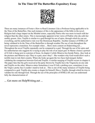 In The Time Of The Butterflies Expository Essay
There are many instances of Foster s How to Read Literature Like a Professor being applicable to In
the Time of the Butterflies. One such instance of this is the appearance of the bible in the novel.
Religion had a large impact on the Mirabal sisters, especially Patria who was more in touch with her
religion than the other sisters. This is increasingly apparent in her views of Pedrito who she calls her
earthly groom. Also, Trujillo is similar to a god through his use of spies, through which he can see
everything, and his authoritative rule over the Dominican Republic. Another instance of HTRLLAP
being validated in In the Time of the Butterflies is through weather.The use of rain throughout the
novel represents a transition. For example when ... Show more content on Helpwriting.net ...
Throughout the novel Trujillo repeatedly can be compared to a god. Through the use of his spies and
his authoritarian rule suggests he is trying to play the role of an unjust god. In Mama s house a portrait
of El Jefe is hung next to a picture of Jesus. In chapter 4 while Minerva lies beside Patria , they look at
the pictures and Minerva says They re a pair, aren t they? . She wonders why God would allow such a
terrible man to rule their country. When she looks up again the two faces had merged, further
validating the comparison between God and Trujillo. A similar merging of Trujillo occurs in chapter 6.
The paper fans that the girls received at the party thrown by Trujillo have the Virgencita on one side
and Trujillo on the other. Minerva states Sometimes it was El Jefe s probing eyes, sometimes it was
the Virgin s pretty face I couldn t stand to look at. . This is one of the many instances of Trujillo being
compared to a god. Trujillo also creates a slogan for himself, Dios e Trujillo, through which he tries to
validate his rule through God. Through the use of the principles of HTRLLAP, one can understand
fully the characterization of
... Get more on HelpWriting.net ...
 