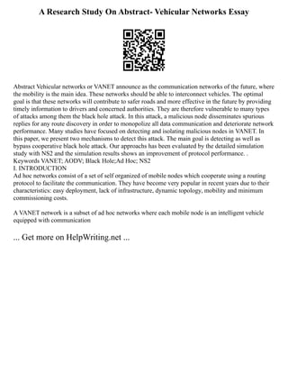 A Research Study On Abstract- Vehicular Networks Essay
Abstract Vehicular networks or VANET announce as the communication networks of the future, where
the mobility is the main idea. These networks should be able to interconnect vehicles. The optimal
goal is that these networks will contribute to safer roads and more effective in the future by providing
timely information to drivers and concerned authorities. They are therefore vulnerable to many types
of attacks among them the black hole attack. In this attack, a malicious node disseminates spurious
replies for any route discovery in order to monopolize all data communication and deteriorate network
performance. Many studies have focused on detecting and isolating malicious nodes in VANET. In
this paper, we present two mechanisms to detect this attack. The main goal is detecting as well as
bypass cooperative black hole attack. Our approachs has been evaluated by the detailed simulation
study with NS2 and the simulation results shows an improvement of protocol performance. .
Keywords VANET; AODV; Black Hole;Ad Hoc; NS2
I. INTRODUCTION
Ad hoc networks consist of a set of self organized of mobile nodes which cooperate using a routing
protocol to facilitate the communication. They have become very popular in recent years due to their
characteristics: easy deployment, lack of infrastructure, dynamic topology, mobility and minimum
commissioning costs.
A VANET network is a subset of ad hoc networks where each mobile node is an intelligent vehicle
equipped with communication
... Get more on HelpWriting.net ...
 