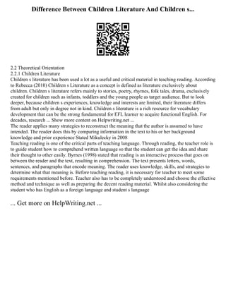 Difference Between Children Literature And Children s...
2.2 Theoretical Orientation
2.2.1 Children Literature
Children s literature has been used a lot as a useful and critical material in teaching reading. According
to Rebecca (2010) Children s Literature as a concept is defined as literature exclusively about
children. Children s literature refers mainly to stories, poetry, rhymes, folk tales, drama, exclusively
created for children such as infants, toddlers and the young people as target audience. But to look
deeper, because children s experiences, knowledge and interests are limited, their literature differs
from adult but only in degree not in kind. Children s literature is a rich resource for vocabulary
development that can be the strong fundamental for EFL learner to acquire functional English. For
decades, research ... Show more content on Helpwriting.net ...
The reader applies many strategies to reconstruct the meaning that the author is assumed to have
intended. The reader does this by comparing information in the text to his or her background
knowledge and prior experience Stated Mikulecky in 2008
Teaching reading is one of the critical parts of teaching language. Through reading, the teacher role is
to guide student how to comprehend written language so that the student can get the idea and share
their thought to other easily. Byrnes (1998) stated that reading is an interactive process that goes on
between the reader and the text, resulting in comprehension. The text presents letters, words,
sentences, and paragraphs that encode meaning. The reader uses knowledge, skills, and strategies to
determine what that meaning is. Before teaching reading, it is necessary for teacher to meet some
requirements mentioned before. Teacher also has to be completely understood and choose the effective
method and technique as well as preparing the decent reading material. Whilst also considering the
student who has English as a foreign language and student s language
... Get more on HelpWriting.net ...
 