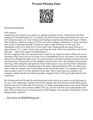 Personal Planning Paper
Personal Planning Paper
Time Analysis
Conducting a time analysis was a pretty eye opening experience for me. I analyzed my time from
Saturday 6/15 through Friday 6/21. As a family man, the fact that I spend a great deal of my time, over
half, during the course of a week working and sleeping is somewhat unsettling (see Figure 1 Weekly
Time Analysis). I spend an average of 55 hours per week working, a minimum of 11 hours each day, 5
days a week. I slept approximately 5 6 hours per night, a total of 40 hours for the week. The
combination of the two is about 56.5% of my week s time. Studying took up around 20 hours or
approximately 12 %. I spent 7 hours in my car during the week, which was to and from work for the
most part. ... Show more content on Helpwriting.net ...
We are on opposite ends of the spectrum when it comes to our respective careers. He has one eye on
retirement, while I have one eye on his job, not in a backstabbing way by any means. I am constantly
asking him to delegate his duties to me so I can put myself in a position to quickly transition from my
current position, to his position as Store Manager when the time comes. By constantly listening and
observing, while asking the right questions I have found success in my current position to this point,
and my boss has found joy in handing much of his duties and responsibilities off to me. While most
others within my company seem to be looking to take less off their plates, I m constantly looking to
keep my plate so full it s at times spilling over the edge. That is what makes me valuable to my
company, coupled with the fact I build on peoples strengths (Clifton 1995, pg 9) rather than fix their
weaknesses.
My Professional Goal My specific professional goal at this point in my career is to get Backstage as
we say at Vons. Backstage is another term for the corporate side of the business which differs greatly
from the store level or retail side of the business. To obtain a backstage position, one must develop the
learning gains from work experience (Miller 1991, pg. 14) and work their way up through the retail
ranks. The next step for me is to be promoted to Store Manager. I am currently working with my Store
Manager daily to gain the
... Get more on HelpWriting.net ...
 