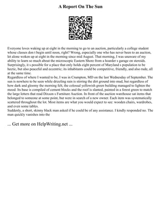 A Report On The Sun
Everyone loves waking up at eight in the morning to go to an auction, particularly a college student
whose classes don t begin until noon, right? Wrong, especially one who has never been to an auction,
let alone woken up at eight in the morning since mid August. That morning, I was unaware of my
ability to learn so much about the microscopic Eastern Shore from a hoarder s garage on steroids.
Surprisingly, it s possible for a place that only holds eight percent of Maryland s population to be
hectic, but also peaceful and eccentric; its inhabitants could be competitive, friendly, and also rude, all
at the same time.
Regardless of where I wanted to be, I was in Crumpton, MD on the last Wednesday of September. The
sun is nowhere to be seen while drizzling rain is stirring the dirt ground into mud, but regardless of
how dark and gloomy the morning felt, the colossal yellowish green building managed to lighten the
mood. Its base is compiled of cement blocks and the roof is slanted, painted in a forest green to match
the large letters that read Dixson s Furniture Auction. In front of the auction warehouse sat items that
belonged to someone at some point, but were in search of a new owner. Each item was systematically
scattered throughout the lot. Most items are what you would expect to see: wooden chairs, wardrobes,
and even some tables.
Suddenly, a short, skinny black man asked if he could be of any assistance. I kindly responded no. The
man quickly vanishes into the
... Get more on HelpWriting.net ...
 