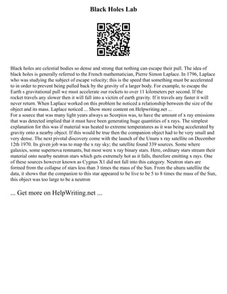 Black Holes Lab
Black holes are celestial bodies so dense and strong that nothing can escape their pull. The idea of
black holes is generally referred to the French mathematician, Pierre Simon Laplace. In 1796, Laplace
who was studying the subject of escape velocity; this is the speed that something must be accelerated
to in order to prevent being pulled back by the gravity of a larger body. For example, to escape the
Earth s gravitational pull we must accelerate our rockets to over 11 kilometers per second. If the
rocket travels any slower then it will fall into a victim of earth gravity. If it travels any faster it will
never return. When Laplace worked on this problem he noticed a relationship between the size of the
object and its mass. Laplace noticed ... Show more content on Helpwriting.net ...
For a source that was many light years always as Scorpios was, to have the amount of x ray emissions
that was detected implied that it must have been generating huge quantities of x rays. The simplest
explanation for this was if material was heated to extreme temperatures as it was being accelerated by
gravity onto a nearby object. If this would be true then the companion object had to be very small and
very dense. The next pivotal discovery come with the launch of the Unuru x ray satellite on December
12th 1970. Its given job was to map the x ray sky; the satellite found 339 sources. Some where
galaxies, some supernova remnants, but most were x ray binary stars. Here, ordinary stars stream their
material onto nearby neutron stars which gets extremely hot as it falls, therefore emitting x rays. One
of these sources however known as Cygnus X1 did not fall into this category. Neutron stars are
formed from the collapse of stars less than 3 times the mass of the Sun. From the uhuru satellite the
data, it shows that the companion to this star appeared to be live to be 5 to 8 times the mass of the Sun,
this object was too large to be a neutron
... Get more on HelpWriting.net ...
 