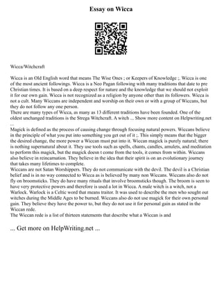 Essay on Wicca
Wicca/Witchcraft
Wicca is an Old English word that means The Wise Ones ; or Keepers of Knowledge ;. Wicca is one
of the most ancient followings. Wicca is a Neo Pagan following with many traditions that date to pre
Christian times. It is based on a deep respect for nature and the knowledge that we should not exploit
it for our own gain. Wicca is not recognized as a religion by anyone other than its followers. Wicca is
not a cult. Many Wiccans are independent and worship on their own or with a group of Wiccans, but
they do not follow any one person.
There are many types of Wicca, as many as 13 different traditions have been founded. One of the
oldest unchanged traditions is the Strega Witchcraft. A witch ... Show more content on Helpwriting.net
...
Magick is defined as the process of causing change through focusing natural powers. Wiccans believe
in the principle of what you put into something you get out of it ;. This simply means that the bigger
the desired change, the more power a Wiccan must put into it. Wiccan magick is purely natural; there
is nothing supernatural about it. They use tools such as spells, chants, candles, amulets, and meditation
to perform this magick, but the magick doesn t come from the tools, it comes from within. Wiccans
also believe in reincarnation. They believe in the idea that their spirit is on an evolutionary journey
that takes many lifetimes to complete.
Wiccans are not Satan Worshippers. They do not communicate with the devil. The devil is a Christian
belief and is in no way connected to Wicca as is believed by many non Wiccans. Wiccans also do not
fly on broomsticks. They do have many rituals that involve broomsticks though. The broom is seen to
have very protective powers and therefore is used a lot in Wicca. A male witch is a witch, not a
Warlock. Warlock is a Celtic word that means traitor. It was used to describe the men who sought out
witches during the Middle Ages to be burned. Wiccans also do not use magick for their own personal
gain. They believe they have the power to, but they do not use it for personal gain as stated in the
Wiccan rede.
The Wiccan rede is a list of thirteen statements that describe what a Wiccan is and
... Get more on HelpWriting.net ...
 