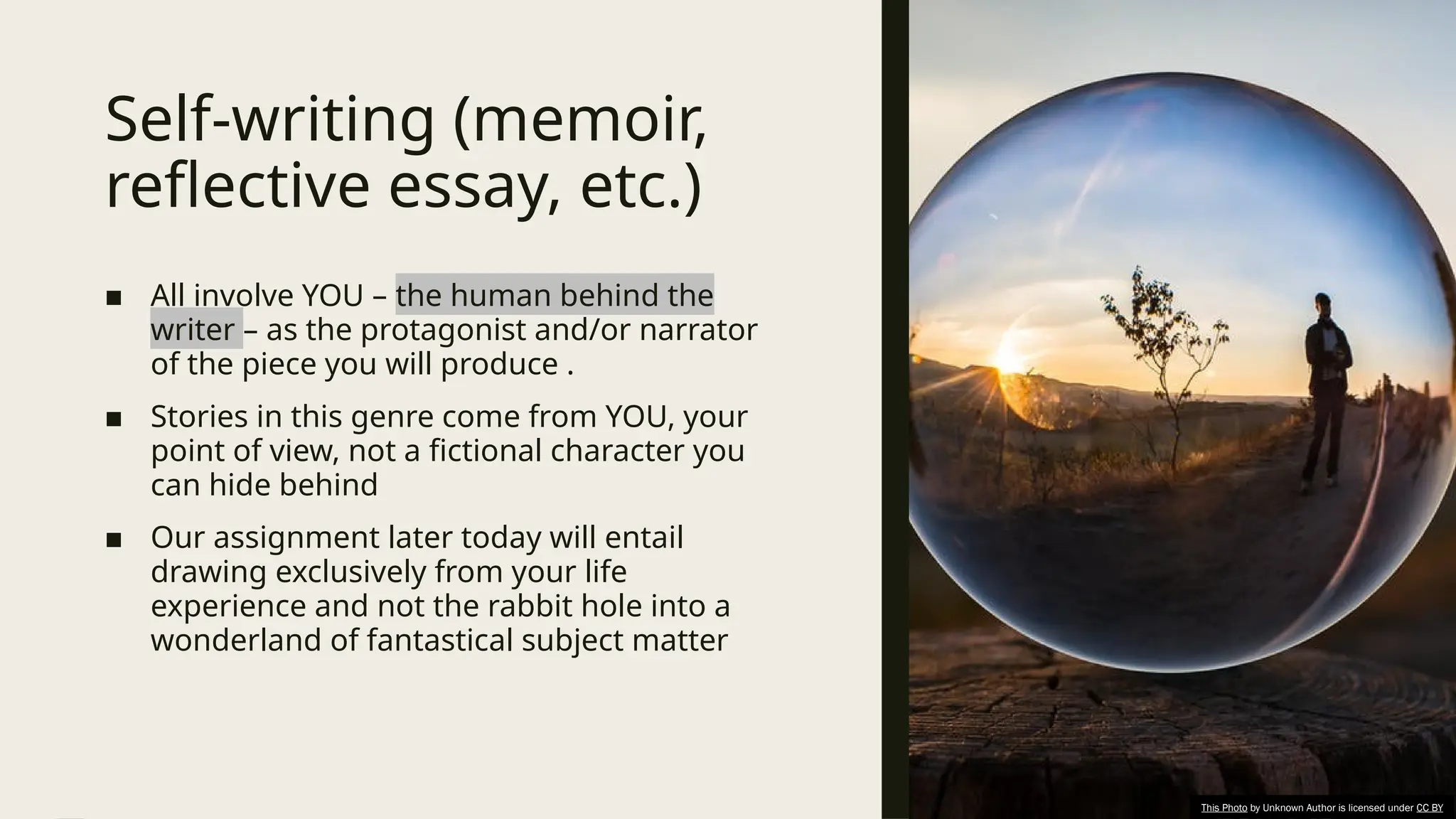 Self-writing (memoir,
reflective essay, etc.)
■ All involve YOU – the human behind the
writer – as the protagonist and/or narrator
of the piece you will produce .
■ Stories in this genre come from YOU, your
point of view, not a fictional character you
can hide behind
■ Our assignment later today will entail
drawing exclusively from your life
experience and not the rabbit hole into a
wonderland of fantastical subject matter
This Photo by Unknown Author is licensed under CC BY
 