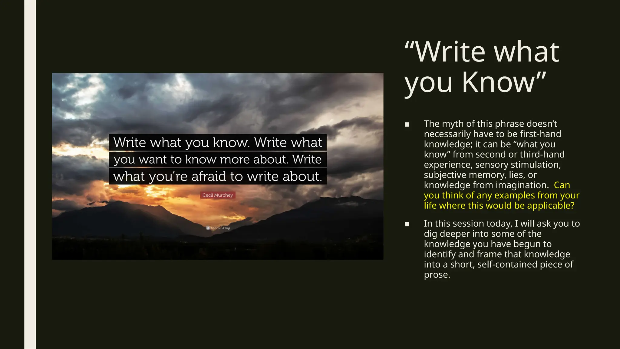 “Write what
you Know”
■ The myth of this phrase doesn’t
necessarily have to be first-hand
knowledge; it can be “what you
know” from second or third-hand
experience, sensory stimulation,
subjective memory, lies, or
knowledge from imagination. Can
you think of any examples from your
life where this would be applicable?
■ In this session today, I will ask you to
dig deeper into some of the
knowledge you have begun to
identify and frame that knowledge
into a short, self-contained piece of
prose.
 