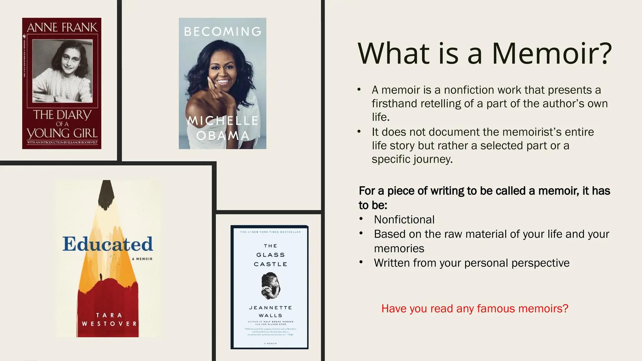 What is a Memoir?
• A memoir is a nonfiction work that presents a
firsthand retelling of a part of the author’s own
life.
• It does not document the memoirist’s entire
life story but rather a selected part or a
specific journey.
For a piece of writing to be called a memoir, it has
to be:
• Nonfictional
• Based on the raw material of your life and your
memories
• Written from your personal perspective
Have you read any famous memoirs?
 