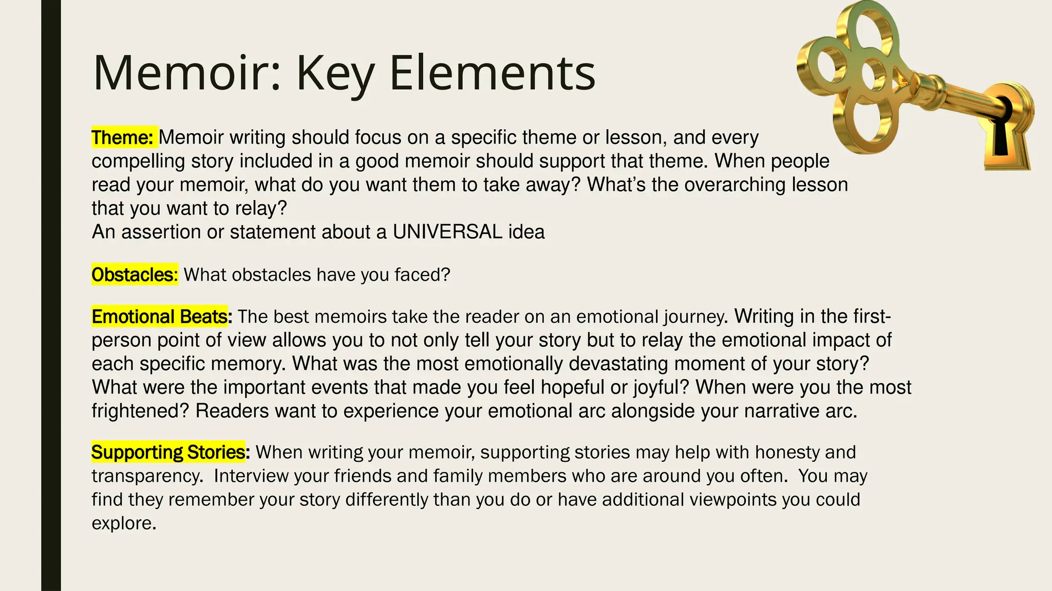 Memoir: Key Elements
Theme: Memoir writing should focus on a specific theme or lesson, and every
compelling story included in a good memoir should support that theme. When people
read your memoir, what do you want them to take away? What’s the overarching lesson
that you want to relay?
An assertion or statement about a UNIVERSAL idea
Obstacles: What obstacles have you faced?
Emotional Beats: The best memoirs take the reader on an emotional journey. Writing in the first-
person point of view allows you to not only tell your story but to relay the emotional impact of
each specific memory. What was the most emotionally devastating moment of your story?
What were the important events that made you feel hopeful or joyful? When were you the most
frightened? Readers want to experience your emotional arc alongside your narrative arc.
Supporting Stories: When writing your memoir, supporting stories may help with honesty and
transparency. Interview your friends and family members who are around you often. You may
find they remember your story differently than you do or have additional viewpoints you could
explore.
 