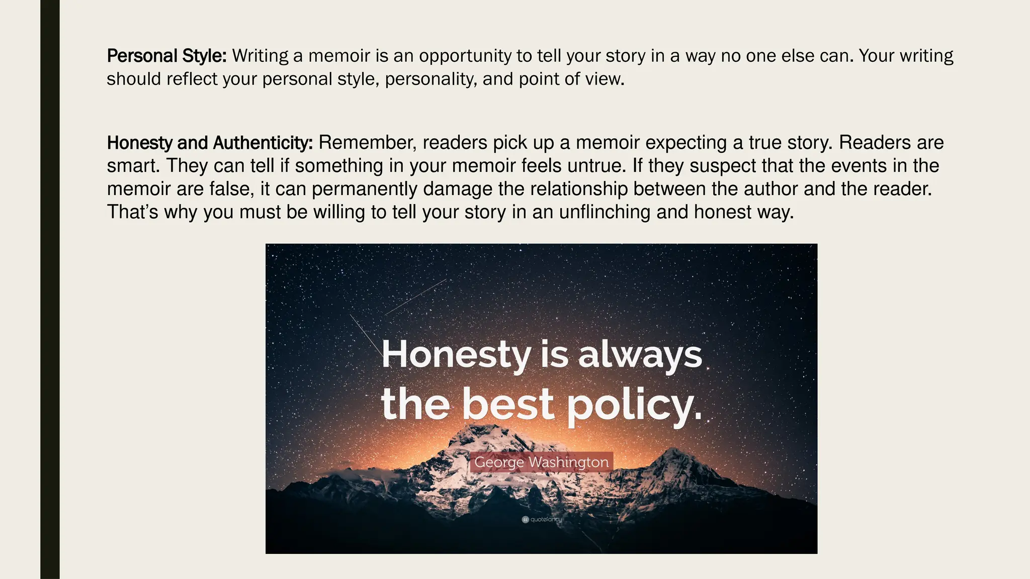 Personal Style: Writing a memoir is an opportunity to tell your story in a way no one else can. Your writing
should reflect your personal style, personality, and point of view.
Honesty and Authenticity: Remember, readers pick up a memoir expecting a true story. Readers are
smart. They can tell if something in your memoir feels untrue. If they suspect that the events in the
memoir are false, it can permanently damage the relationship between the author and the reader.
That’s why you must be willing to tell your story in an unflinching and honest way.
 