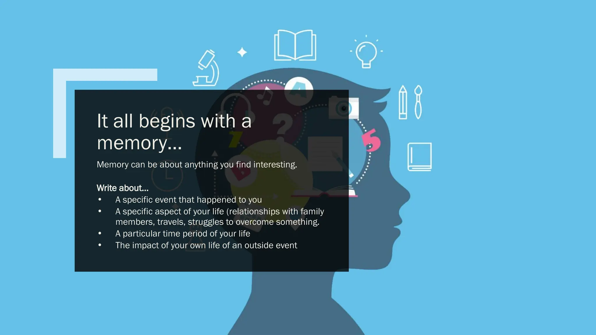 It all begins with a
memory…
Memory can be about anything you find interesting.
Write about…
• A specific event that happened to you
• A specific aspect of your life (relationships with family
members, travels, struggles to overcome something.
• A particular time period of your life
• The impact of your own life of an outside event
 