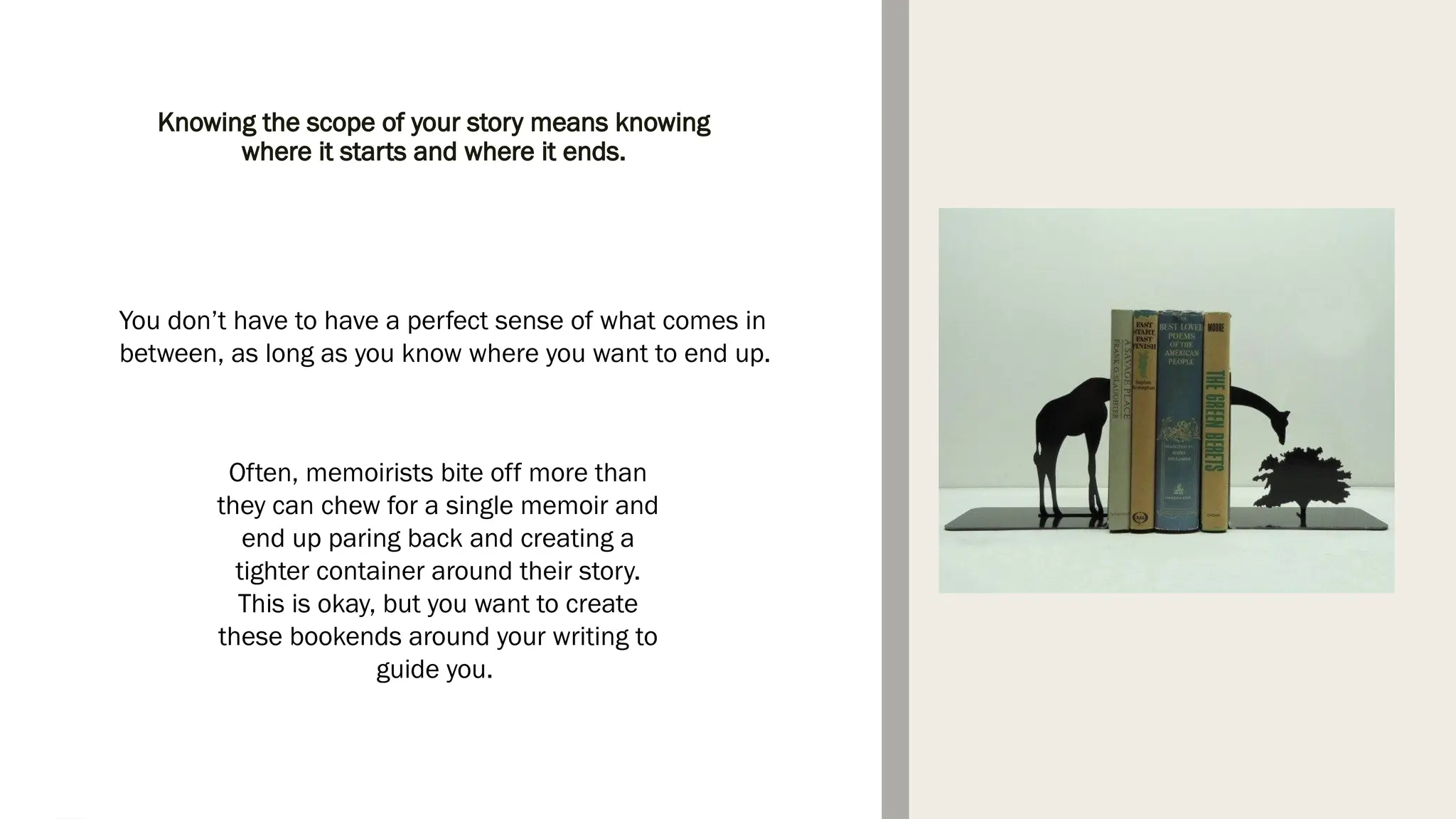 You don’t have to have a perfect sense of what comes in
between, as long as you know where you want to end up.
Often, memoirists bite off more than
they can chew for a single memoir and
end up paring back and creating a
tighter container around their story.
This is okay, but you want to create
these bookends around your writing to
guide you.
Knowing the scope of your story means knowing
where it starts and where it ends.
 