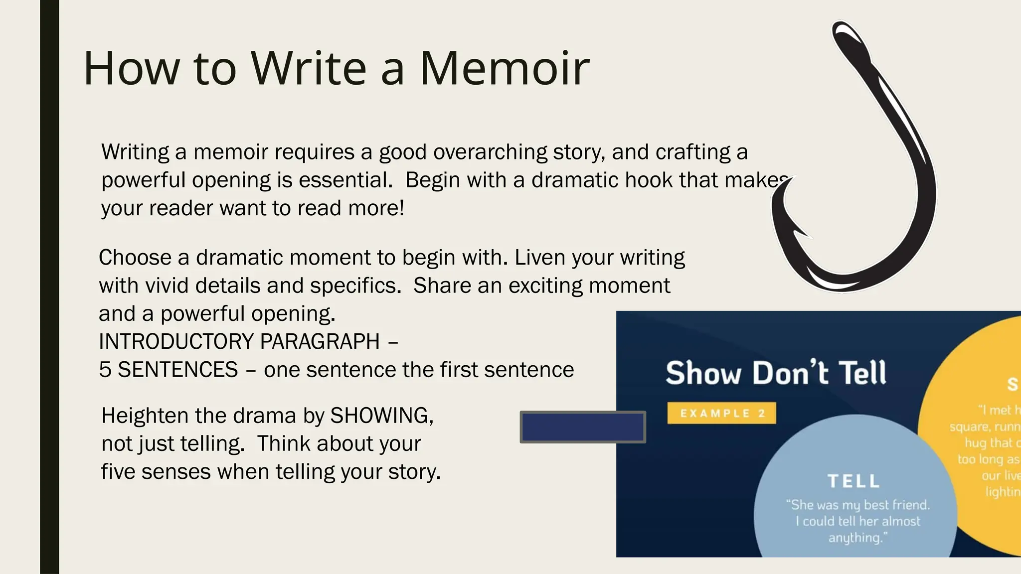 How to Write a Memoir
Writing a memoir requires a good overarching story, and crafting a
powerful opening is essential. Begin with a dramatic hook that makes
your reader want to read more!
Choose a dramatic moment to begin with. Liven your writing
with vivid details and specifics. Share an exciting moment
and a powerful opening.
INTRODUCTORY PARAGRAPH –
5 SENTENCES – one sentence the first sentence
Heighten the drama by SHOWING,
not just telling. Think about your
five senses when telling your story.
 
