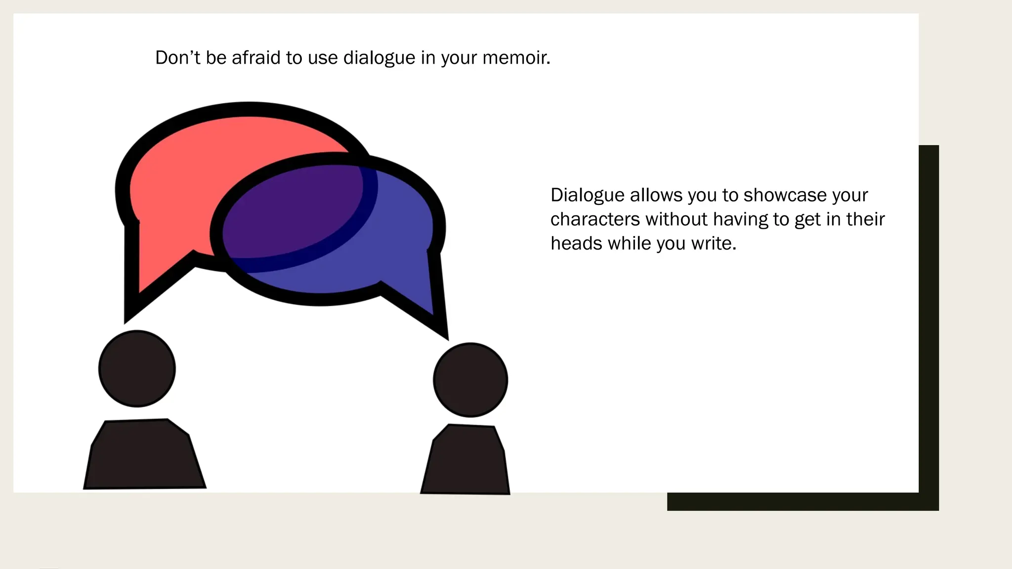 Don’t be afraid to use dialogue in your memoir.
Dialogue allows you to showcase your
characters without having to get in their
heads while you write.
 