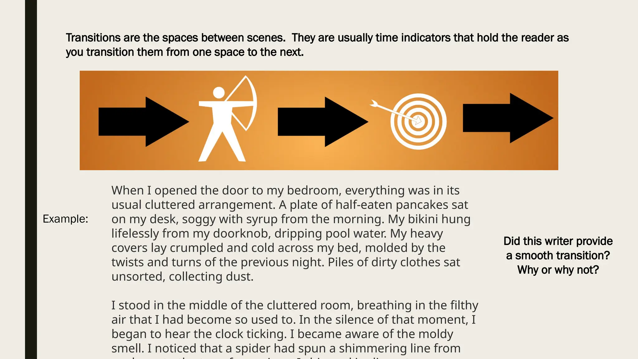 Transitions are the spaces between scenes. They are usually time indicators that hold the reader as
you transition them from one space to the next.
Example:
When I opened the door to my bedroom, everything was in its
usual cluttered arrangement. A plate of half-eaten pancakes sat
on my desk, soggy with syrup from the morning. My bikini hung
lifelessly from my doorknob, dripping pool water. My heavy
covers lay crumpled and cold across my bed, molded by the
twists and turns of the previous night. Piles of dirty clothes sat
unsorted, collecting dust.
I stood in the middle of the cluttered room, breathing in the filthy
air that I had become so used to. In the silence of that moment, I
began to hear the clock ticking. I became aware of the moldy
smell. I noticed that a spider had spun a shimmering line from
Did this writer provide
a smooth transition?
Why or why not?
 