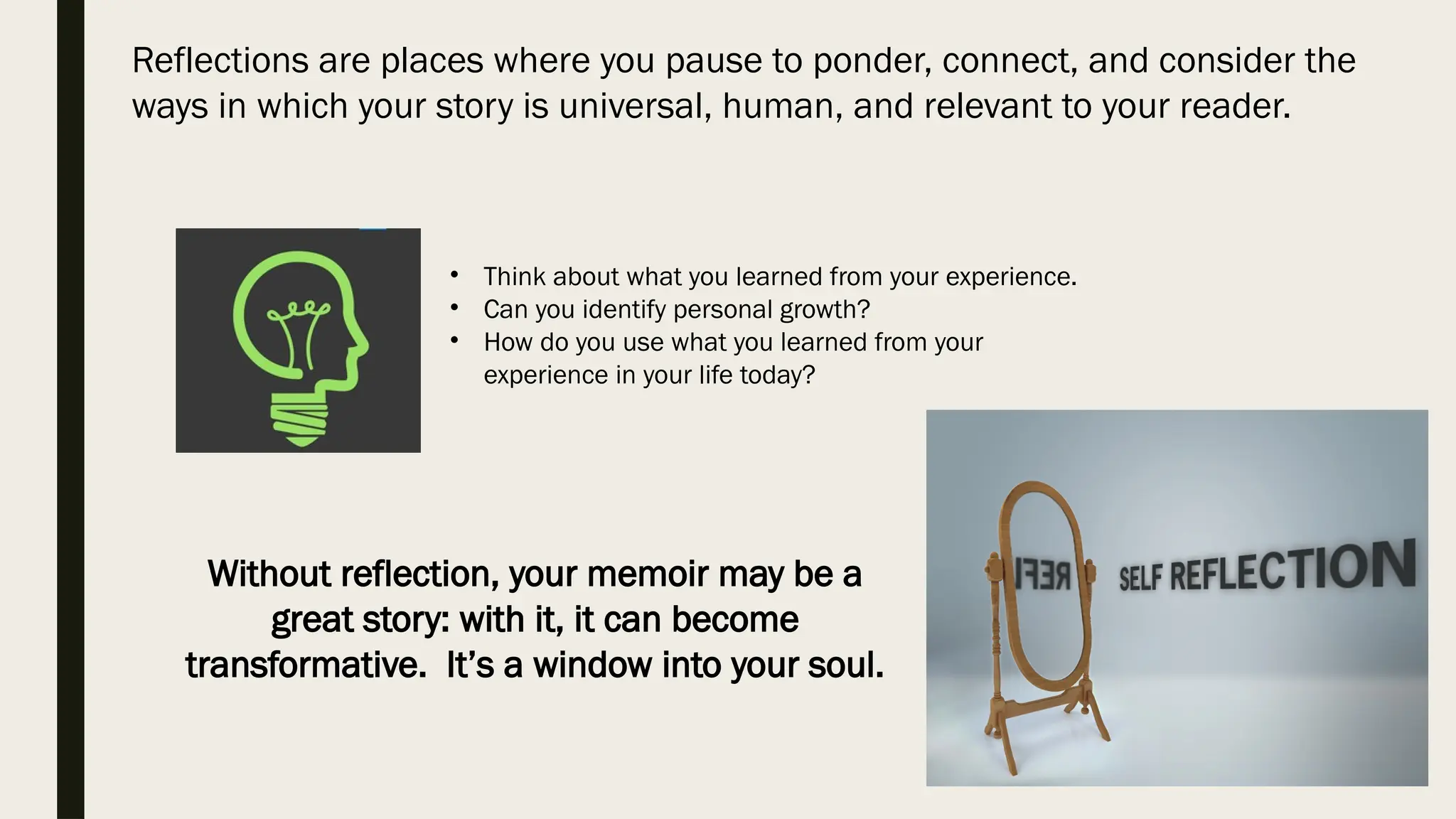 Reflections are places where you pause to ponder, connect, and consider the
ways in which your story is universal, human, and relevant to your reader.
Without reflection, your memoir may be a
great story: with it, it can become
transformative. It’s a window into your soul.
• Think about what you learned from your experience.
• Can you identify personal growth?
• How do you use what you learned from your
experience in your life today?
 