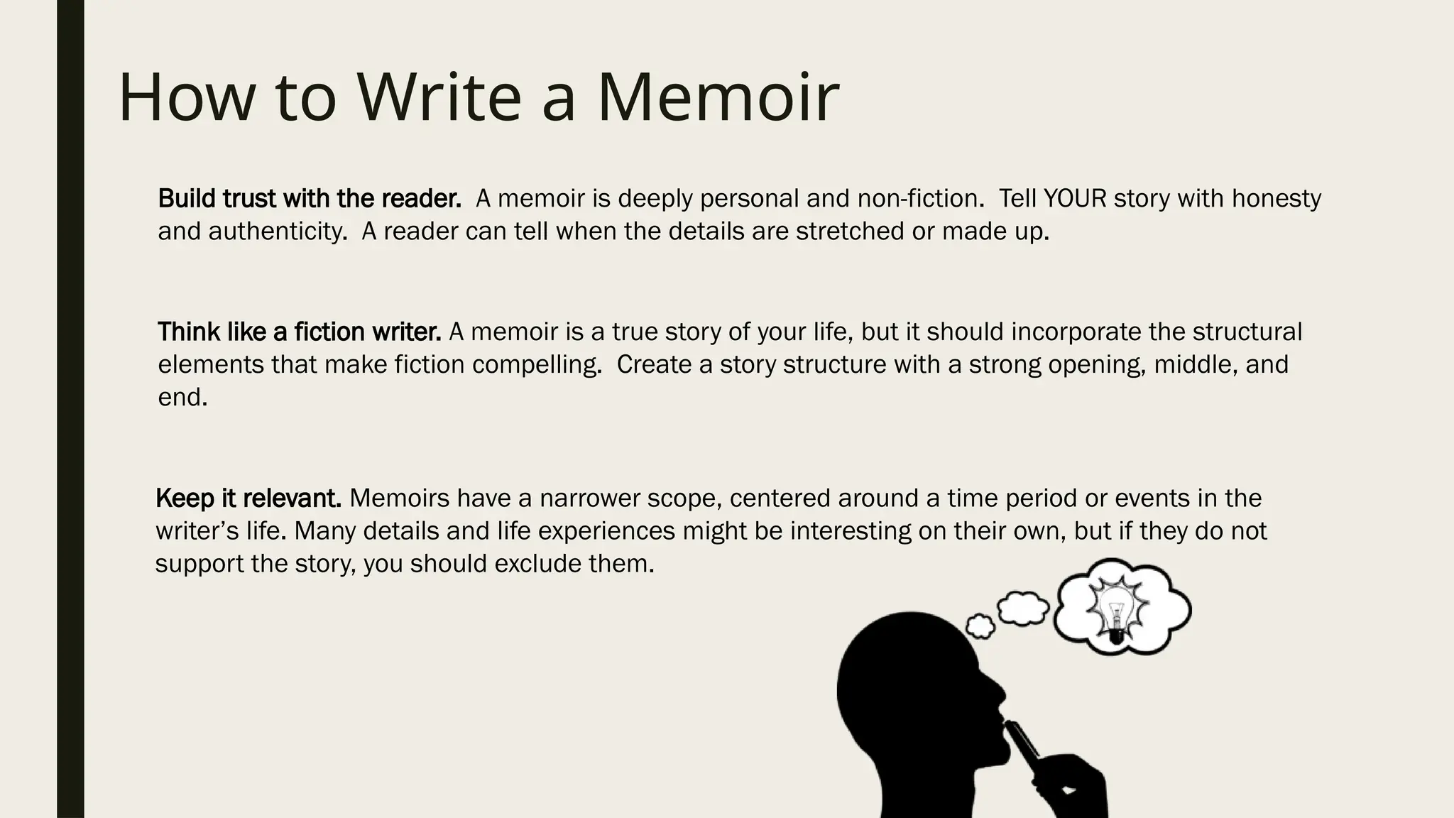 How to Write a Memoir
Build trust with the reader. A memoir is deeply personal and non-fiction. Tell YOUR story with honesty
and authenticity. A reader can tell when the details are stretched or made up.
Think like a fiction writer. A memoir is a true story of your life, but it should incorporate the structural
elements that make fiction compelling. Create a story structure with a strong opening, middle, and
end.
Keep it relevant. Memoirs have a narrower scope, centered around a time period or events in the
writer’s life. Many details and life experiences might be interesting on their own, but if they do not
support the story, you should exclude them.
 