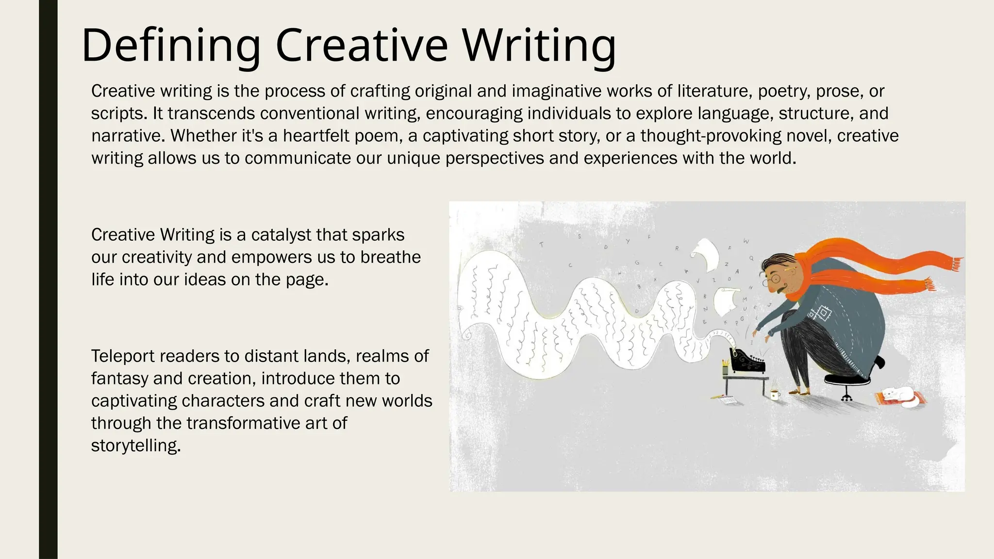 Defining Creative Writing
Creative writing is the process of crafting original and imaginative works of literature, poetry, prose, or
scripts. It transcends conventional writing, encouraging individuals to explore language, structure, and
narrative. Whether it's a heartfelt poem, a captivating short story, or a thought-provoking novel, creative
writing allows us to communicate our unique perspectives and experiences with the world.
Creative Writing is a catalyst that sparks
our creativity and empowers us to breathe
life into our ideas on the page.
Teleport readers to distant lands, realms of
fantasy and creation, introduce them to
captivating characters and craft new worlds
through the transformative art of
storytelling.
 