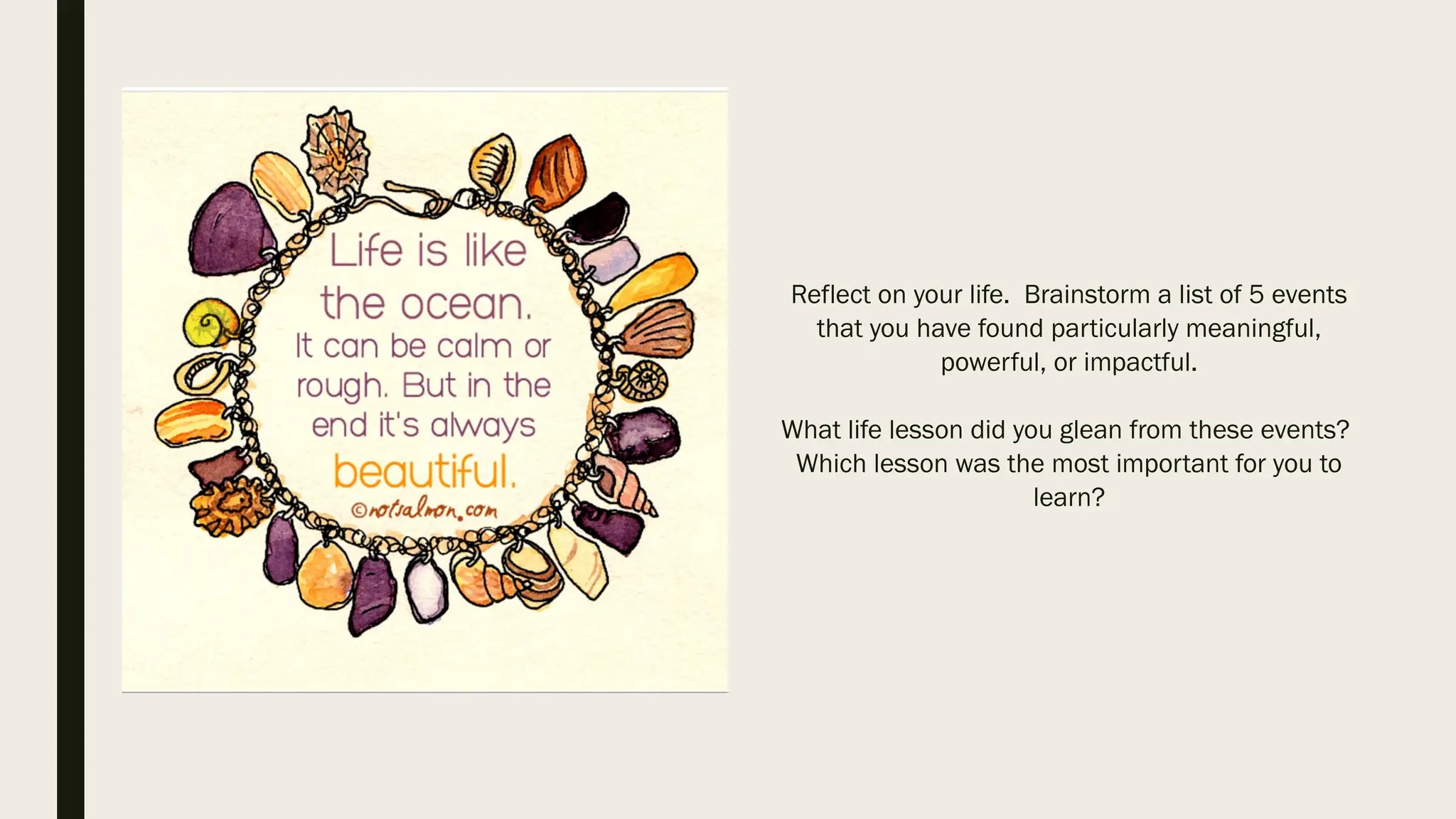Reflect on your life. Brainstorm a list of 5 events
that you have found particularly meaningful,
powerful, or impactful.
What life lesson did you glean from these events?
Which lesson was the most important for you to
learn?
 
