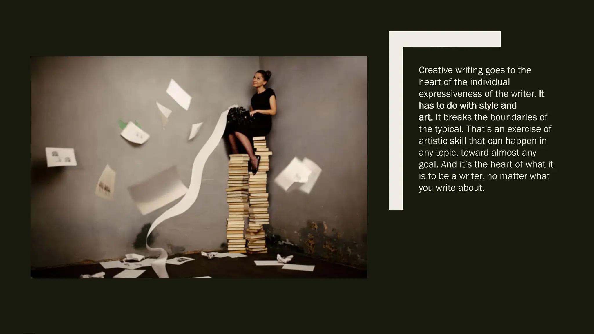 Creative writing goes to the
heart of the individual
expressiveness of the writer. It
has to do with style and
art. It breaks the boundaries of
the typical. That’s an exercise of
artistic skill that can happen in
any topic, toward almost any
goal. And it’s the heart of what it
is to be a writer, no matter what
you write about.
 