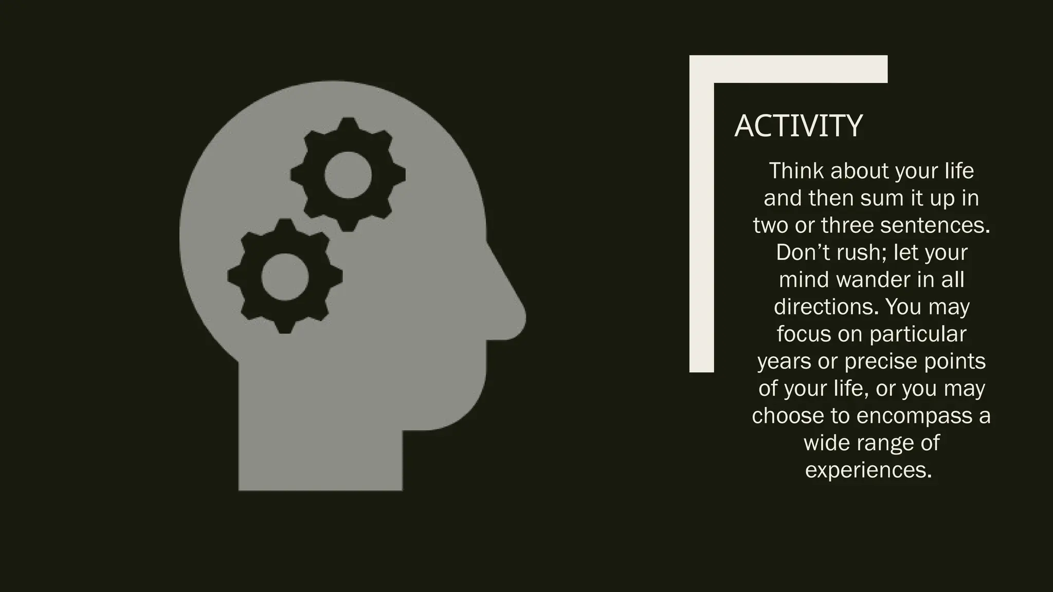 ACTIVITY
Think about your life
and then sum it up in
two or three sentences.
Don’t rush; let your
mind wander in all
directions. You may
focus on particular
years or precise points
of your life, or you may
choose to encompass a
wide range of
experiences.
 