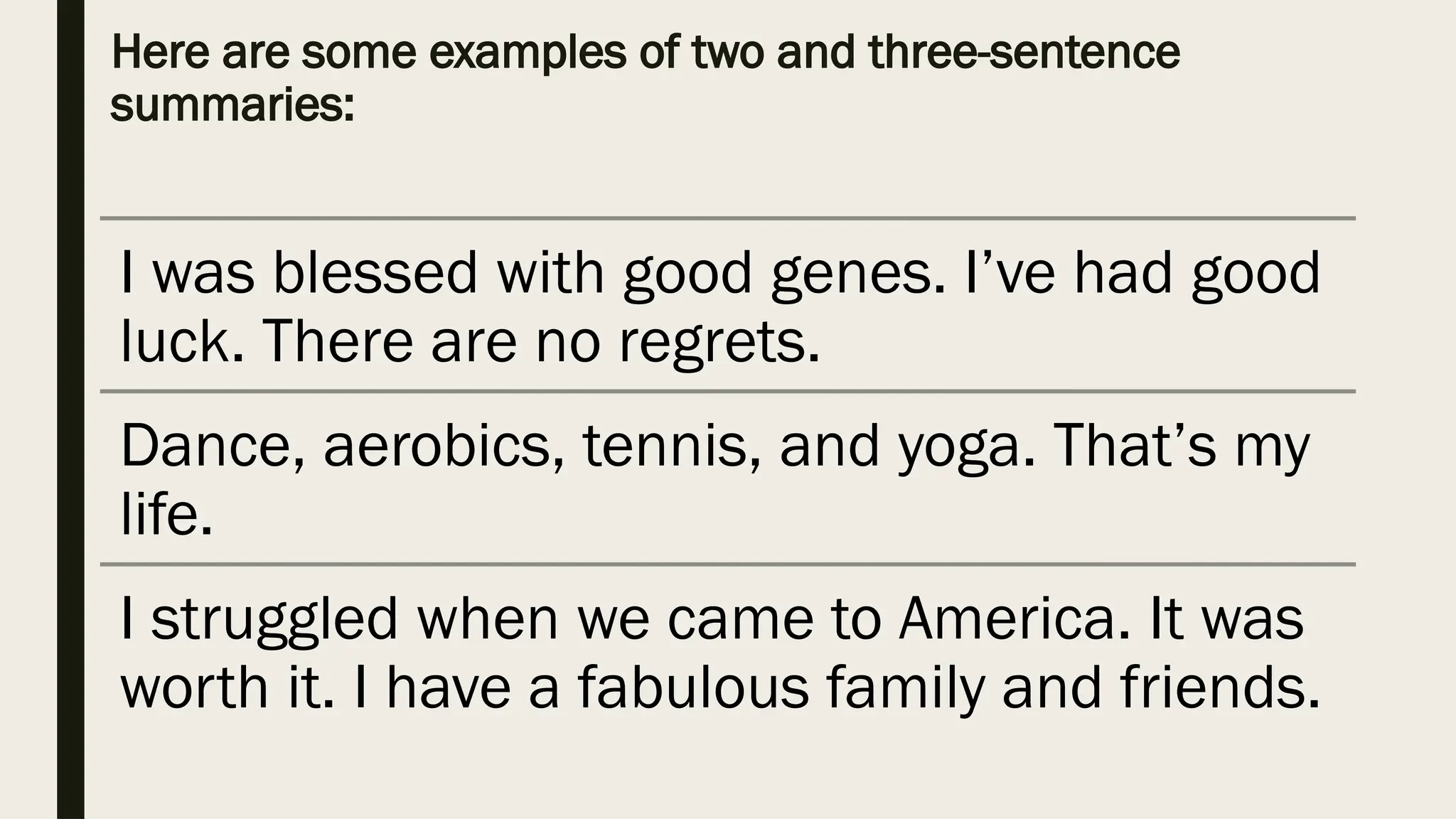Here are some examples of two and three-sentence
summaries:
I was blessed with good genes. I’ve had good
luck. There are no regrets.
Dance, aerobics, tennis, and yoga. That’s my
life.
I struggled when we came to America. It was
worth it. I have a fabulous family and friends.
 