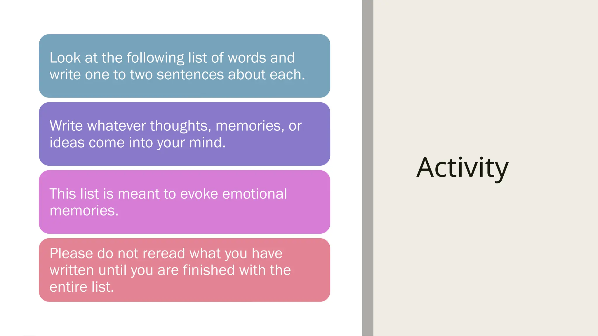 Activity
Look at the following list of words and
write one to two sentences about each.
Write whatever thoughts, memories, or
ideas come into your mind.
This list is meant to evoke emotional
memories.
Please do not reread what you have
written until you are finished with the
entire list.
 