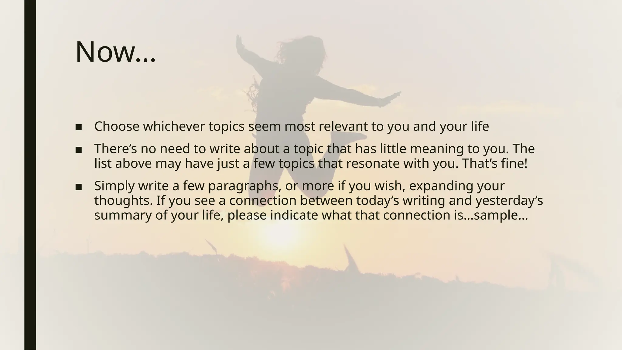 Now…
■ Choose whichever topics seem most relevant to you and your life
■ There’s no need to write about a topic that has little meaning to you. The
list above may have just a few topics that resonate with you. That’s fine!
■ Simply write a few paragraphs, or more if you wish, expanding your
thoughts. If you see a connection between today’s writing and yesterday’s
summary of your life, please indicate what that connection is…sample…
 
