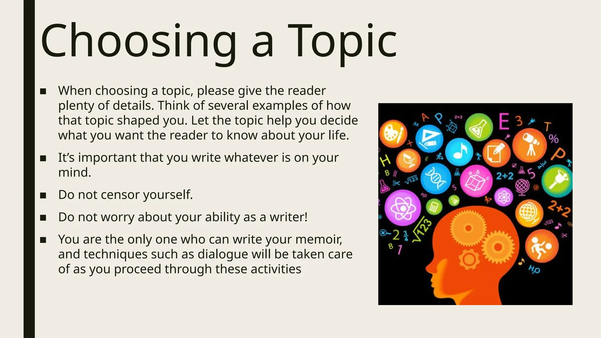 Choosing a Topic
■ When choosing a topic, please give the reader
plenty of details. Think of several examples of how
that topic shaped you. Let the topic help you decide
what you want the reader to know about your life.
■ It’s important that you write whatever is on your
mind.
■ Do not censor yourself.
■ Do not worry about your ability as a writer!
■ You are the only one who can write your memoir,
and techniques such as dialogue will be taken care
of as you proceed through these activities
 