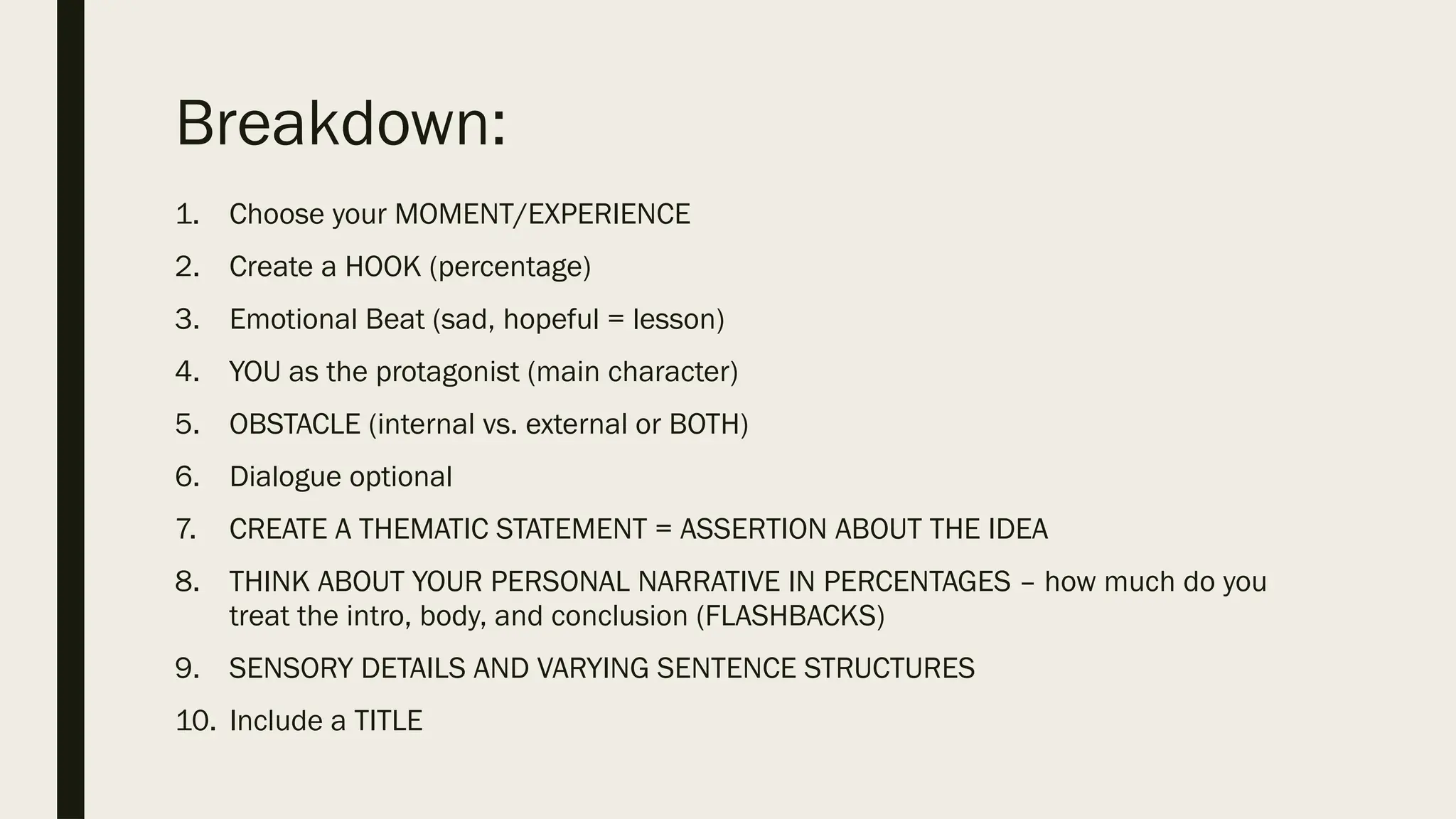 Breakdown:
1. Choose your MOMENT/EXPERIENCE
2. Create a HOOK (percentage)
3. Emotional Beat (sad, hopeful = lesson)
4. YOU as the protagonist (main character)
5. OBSTACLE (internal vs. external or BOTH)
6. Dialogue optional
7. CREATE A THEMATIC STATEMENT = ASSERTION ABOUT THE IDEA
8. THINK ABOUT YOUR PERSONAL NARRATIVE IN PERCENTAGES – how much do you
treat the intro, body, and conclusion (FLASHBACKS)
9. SENSORY DETAILS AND VARYING SENTENCE STRUCTURES
10. Include a TITLE
 