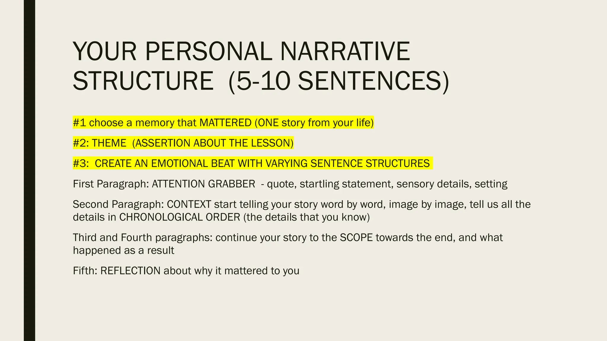 YOUR PERSONAL NARRATIVE
STRUCTURE (5-10 SENTENCES)
#1 choose a memory that MATTERED (ONE story from your life)
#2: THEME (ASSERTION ABOUT THE LESSON)
#3: CREATE AN EMOTIONAL BEAT WITH VARYING SENTENCE STRUCTURES
First Paragraph: ATTENTION GRABBER - quote, startling statement, sensory details, setting
Second Paragraph: CONTEXT start telling your story word by word, image by image, tell us all the
details in CHRONOLOGICAL ORDER (the details that you know)
Third and Fourth paragraphs: continue your story to the SCOPE towards the end, and what
happened as a result
Fifth: REFLECTION about why it mattered to you
 
